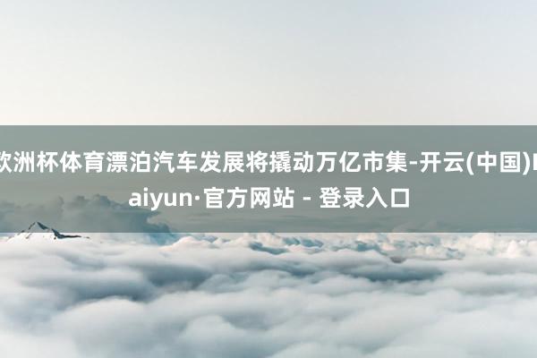 欧洲杯体育漂泊汽车发展将撬动万亿市集-开云(中国)Kaiyun·官方网站 - 登录入口