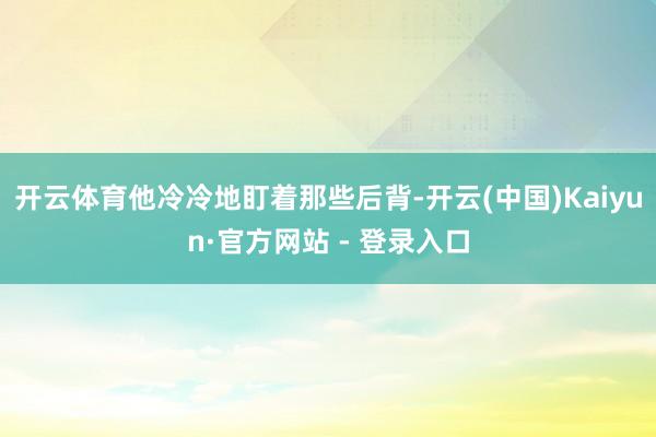 开云体育他冷冷地盯着那些后背-开云(中国)Kaiyun·官方网站 - 登录入口