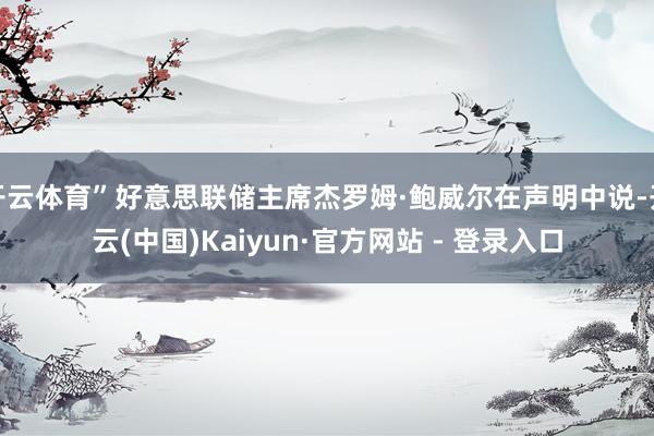 开云体育”好意思联储主席杰罗姆·鲍威尔在声明中说-开云(中国)Kaiyun·官方网站 - 登录入口