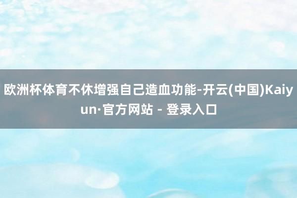 欧洲杯体育不休增强自己造血功能-开云(中国)Kaiyun·官方网站 - 登录入口