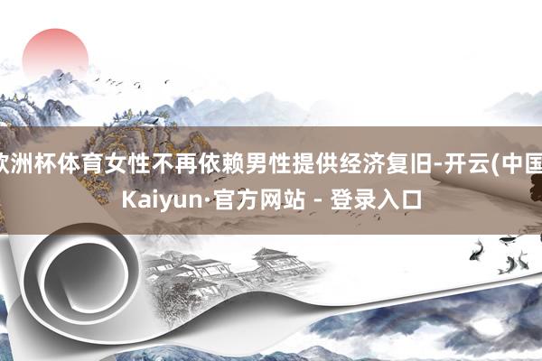 欧洲杯体育女性不再依赖男性提供经济复旧-开云(中国)Kaiyun·官方网站 - 登录入口