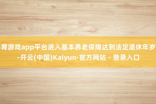 体育游戏app平台进入基本养老保障达到法定退休年岁前-开云(中国)Kaiyun·官方网站 - 登录入口