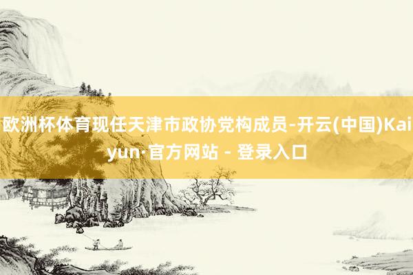 欧洲杯体育现任天津市政协党构成员-开云(中国)Kaiyun·官方网站 - 登录入口