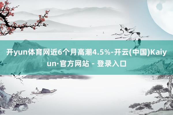 开yun体育网近6个月高潮4.5%-开云(中国)Kaiyun·官方网站 - 登录入口