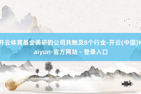 开云体育基金调研的公司共触及8个行业-开云(中国)Kaiyun·官方网站 - 登录入口
