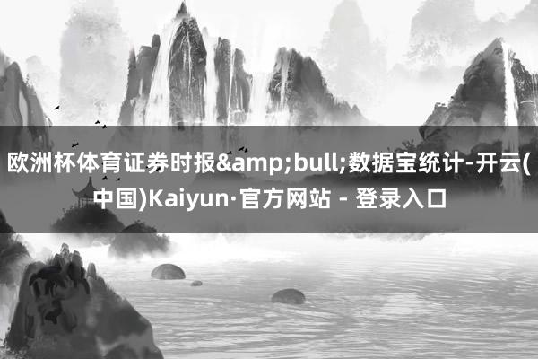 欧洲杯体育证券时报&bull;数据宝统计-开云(中国)Kaiyun·官方网站 - 登录入口
