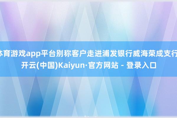 体育游戏app平台别称客户走进浦发银行威海荣成支行-开云(中国)Kaiyun·官方网站 - 登录入口