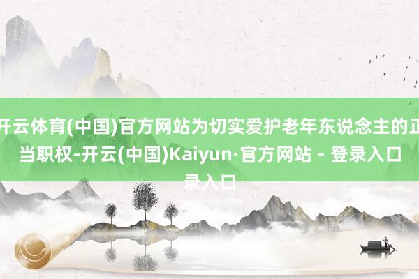 开云体育(中国)官方网站为切实爱护老年东说念主的正当职权-开云(中国)Kaiyun·官方网站 - 登录入口