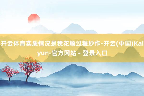 开云体育实质情况是我花顺过程炒作-开云(中国)Kaiyun·官方网站 - 登录入口
