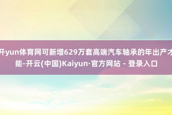 开yun体育网可新增629万套高端汽车轴承的年出产才能-开云(中国)Kaiyun·官方网站 - 登录入口
