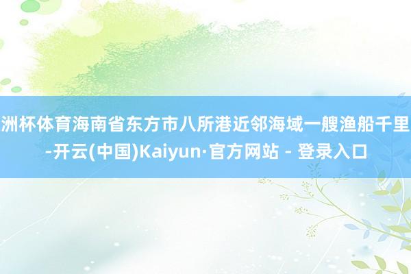 欧洲杯体育海南省东方市八所港近邻海域一艘渔船千里没-开云(中国)Kaiyun·官方网站 - 登录入口