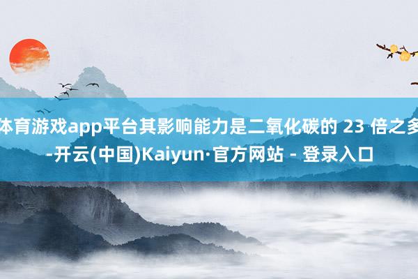 体育游戏app平台其影响能力是二氧化碳的 23 倍之多-开云(中国)Kaiyun·官方网站 - 登录入口