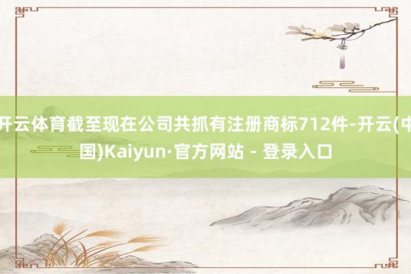 开云体育截至现在公司共抓有注册商标712件-开云(中国)Kaiyun·官方网站 - 登录入口