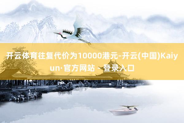 开云体育往复代价为10000港元-开云(中国)Kaiyun·官方网站 - 登录入口