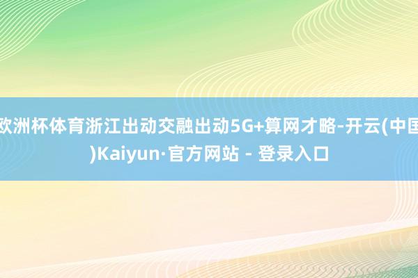 欧洲杯体育浙江出动交融出动5G+算网才略-开云(中国)Kaiyun·官方网站 - 登录入口