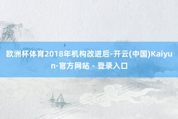 欧洲杯体育2018年机构改进后-开云(中国)Kaiyun·官方网站 - 登录入口