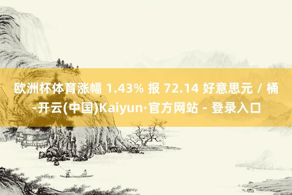欧洲杯体育涨幅 1.43% 报 72.14 好意思元 / 桶-开云(中国)Kaiyun·官方网站 - 登录入口
