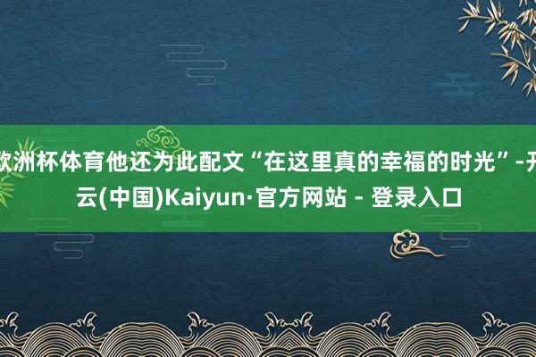 欧洲杯体育他还为此配文“在这里真的幸福的时光”-开云(中国)Kaiyun·官方网站 - 登录入口