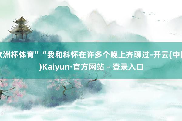 欧洲杯体育”“我和科怀在许多个晚上齐聊过-开云(中国)Kaiyun·官方网站 - 登录入口