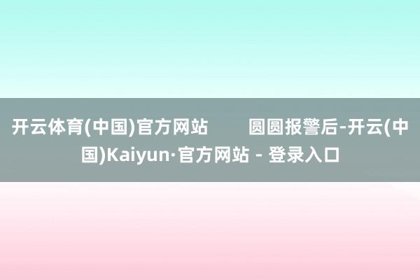 开云体育(中国)官方网站        圆圆报警后-开云(中国)Kaiyun·官方网站 - 登录入口