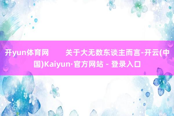 开yun体育网        关于大无数东谈主而言-开云(中国)Kaiyun·官方网站 - 登录入口