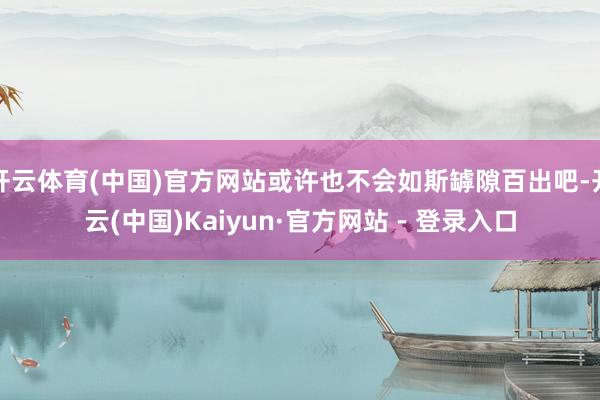 开云体育(中国)官方网站或许也不会如斯罅隙百出吧-开云(中国)Kaiyun·官方网站 - 登录入口