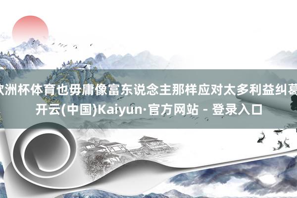 欧洲杯体育也毋庸像富东说念主那样应对太多利益纠葛-开云(中国)Kaiyun·官方网站 - 登录入口