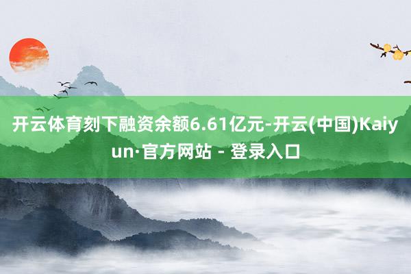 开云体育刻下融资余额6.61亿元-开云(中国)Kaiyun·官方网站 - 登录入口