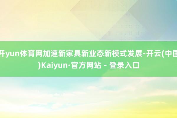 开yun体育网加速新家具新业态新模式发展-开云(中国)Kaiyun·官方网站 - 登录入口