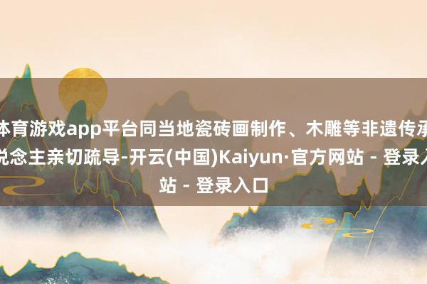 体育游戏app平台同当地瓷砖画制作、木雕等非遗传承东说念主亲切疏导-开云(中国)Kaiyun·官方网站 - 登录入口