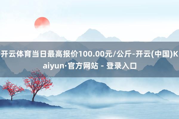 开云体育当日最高报价100.00元/公斤-开云(中国)Kaiyun·官方网站 - 登录入口