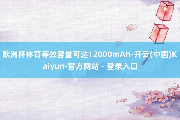 欧洲杯体育等效容量可达12000mAh-开云(中国)Kaiyun·官方网站 - 登录入口