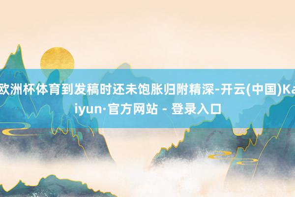 欧洲杯体育到发稿时还未饱胀归附精深-开云(中国)Kaiyun·官方网站 - 登录入口