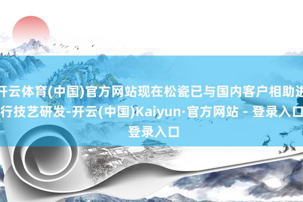 开云体育(中国)官方网站现在松瓷已与国内客户相助进行技艺研发-开云(中国)Kaiyun·官方网站 - 登录入口