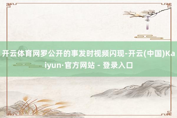 开云体育　　网罗公开的事发时视频闪现-开云(中国)Kaiyun·官方网站 - 登录入口