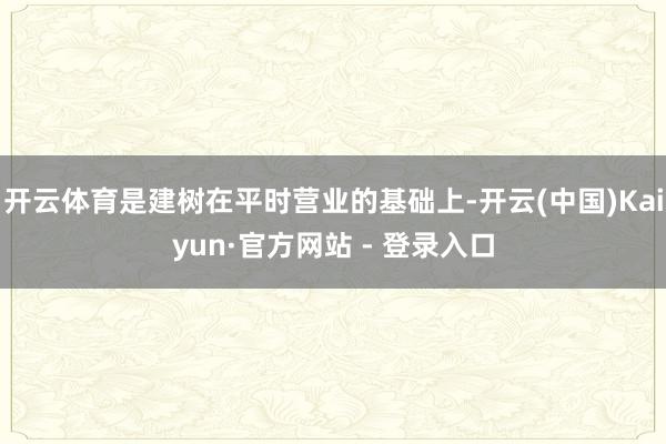 开云体育是建树在平时营业的基础上-开云(中国)Kaiyun·官方网站 - 登录入口