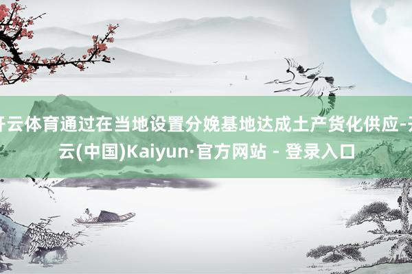 开云体育通过在当地设置分娩基地达成土产货化供应-开云(中国)Kaiyun·官方网站 - 登录入口