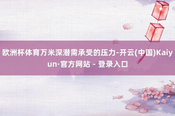 欧洲杯体育万米深潜需承受的压力-开云(中国)Kaiyun·官方网站 - 登录入口