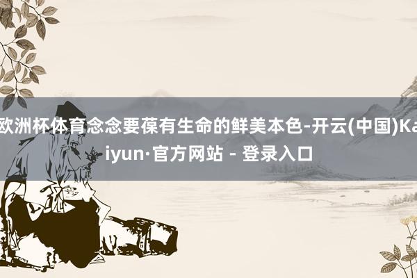 欧洲杯体育念念要葆有生命的鲜美本色-开云(中国)Kaiyun·官方网站 - 登录入口
