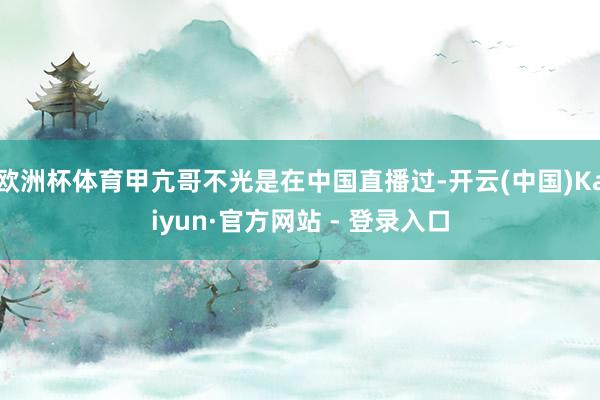 欧洲杯体育甲亢哥不光是在中国直播过-开云(中国)Kaiyun·官方网站 - 登录入口