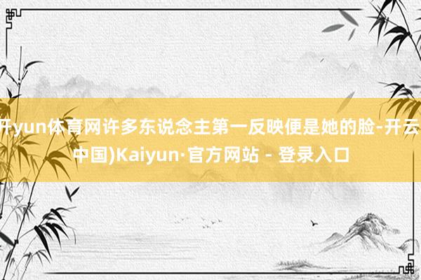 开yun体育网许多东说念主第一反映便是她的脸-开云(中国)Kaiyun·官方网站 - 登录入口