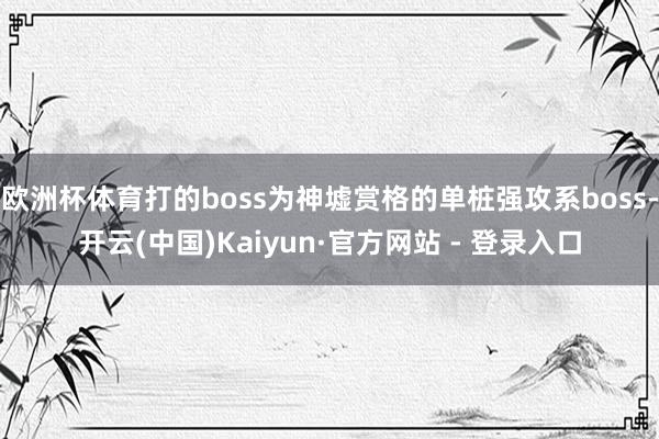 欧洲杯体育打的boss为神墟赏格的单桩强攻系boss-开云(中国)Kaiyun·官方网站 - 登录入口