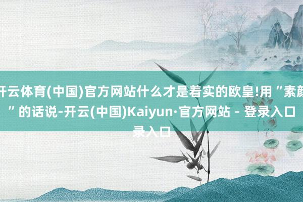开云体育(中国)官方网站什么才是着实的欧皇!用“素颜”的话说-开云(中国)Kaiyun·官方网站 - 登录入口