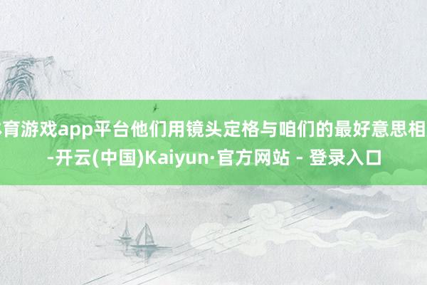 体育游戏app平台他们用镜头定格与咱们的最好意思相遇-开云(中国)Kaiyun·官方网站 - 登录入口