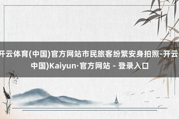 开云体育(中国)官方网站市民旅客纷繁安身拍照-开云(中国)Kaiyun·官方网站 - 登录入口