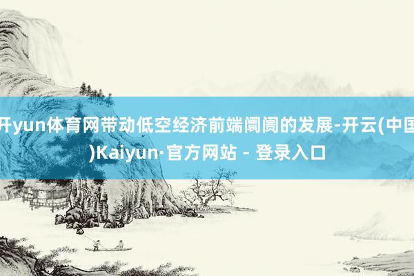 开yun体育网带动低空经济前端阛阓的发展-开云(中国)Kaiyun·官方网站 - 登录入口