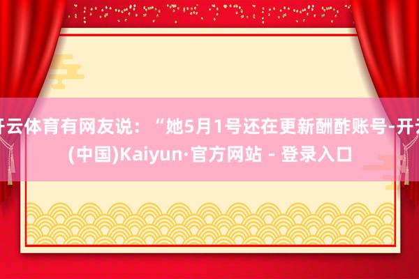 开云体育有网友说：“她5月1号还在更新酬酢账号-开云(中国)Kaiyun·官方网站 - 登录入口