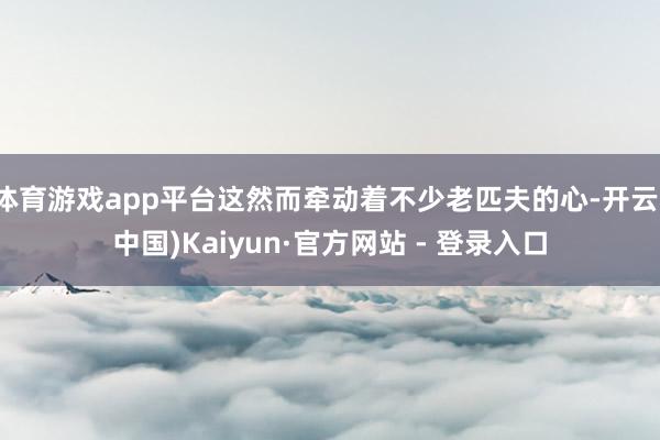 体育游戏app平台这然而牵动着不少老匹夫的心-开云(中国)Kaiyun·官方网站 - 登录入口