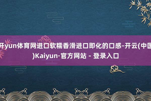 开yun体育网进口软糯香滑进口即化的口感-开云(中国)Kaiyun·官方网站 - 登录入口