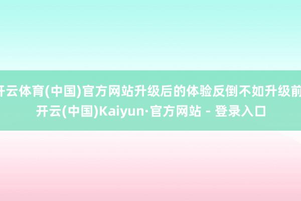 开云体育(中国)官方网站升级后的体验反倒不如升级前-开云(中国)Kaiyun·官方网站 - 登录入口
